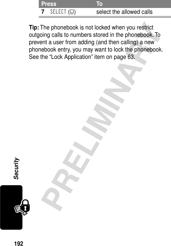 192PRELIMINARYSecurityTip: The phonebook is not locked when you restrict outgoing calls to numbers stored in the phonebook. To prevent a user from adding (and then calling) a new phonebook entry, you may want to lock the phonebook. See the “Lock Application” item on page 63.7SELECT (+) select the allowed callsPress To