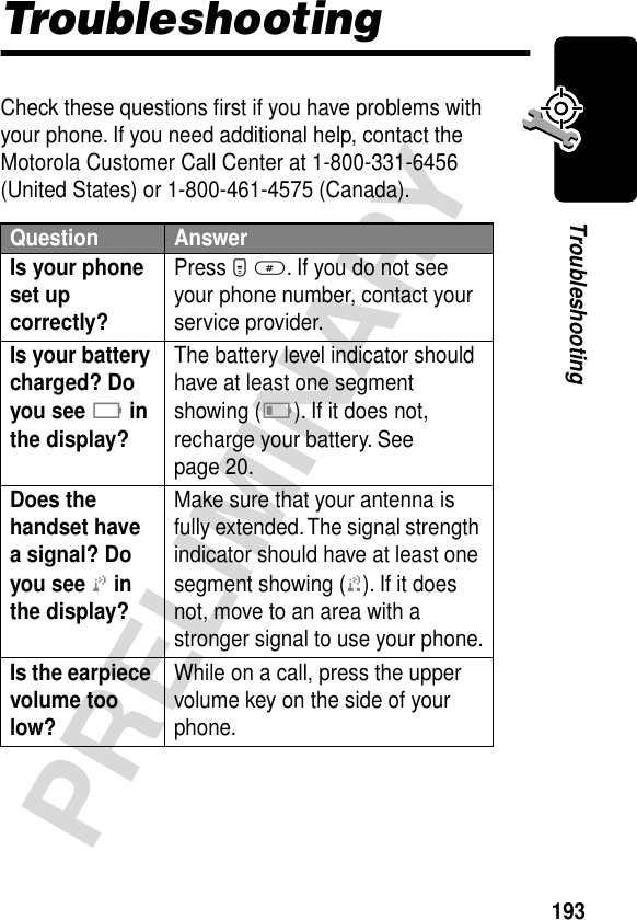 193PRELIMINARYTroubleshootingTroubleshootingCheck these questions ﬁrst if you have problems with your phone. If you need additional help, contact the Motorola Customer Call Center at 1-800-331-6456 (United States) or 1-800-461-4575 (Canada).Question AnswerIs your phone set up correctly? Press M #. If you do not see your phone number, contact your service provider.Is your battery charged? Do you see B in the display? The battery level indicator should have at least one segment showing (C). If it does not, recharge your battery. See page 20.Does the handset have a signal? Do you see j in the display? Make sure that your antenna is fully extended. The signal strength indicator should have at least one segment showing (1). If it does not, move to an area with a stronger signal to use your phone.Is the earpiece volume too low? While on a call, press the upper volume key on the side of your phone.