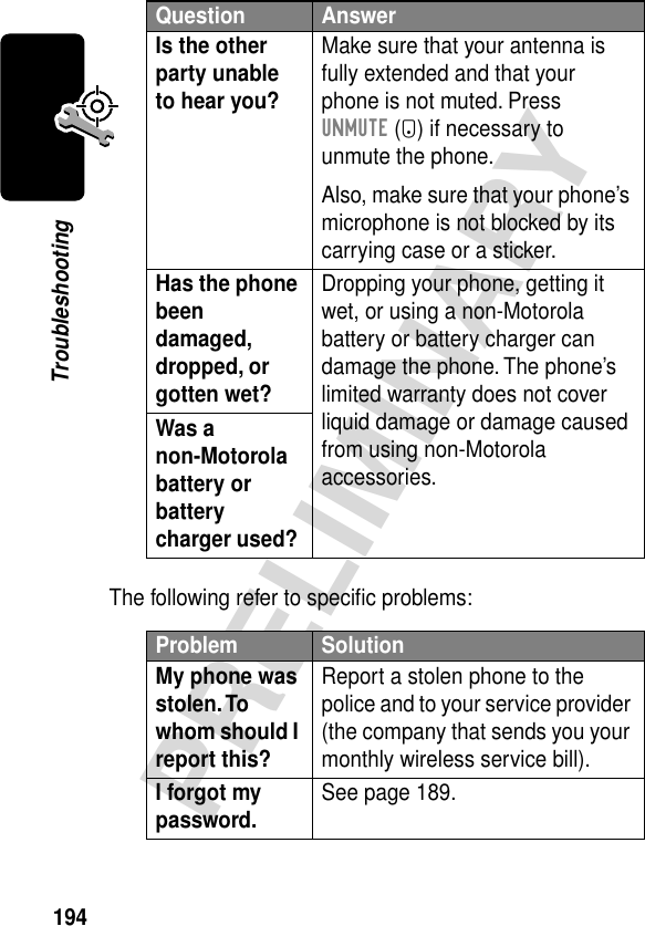 194PRELIMINARYTroubleshootingThe following refer to speciﬁc problems:Is the other party unable to hear you? Make sure that your antenna is fully extended and that your phone is not muted. Press UNMUTE (+) if necessary to unmute the phone.Also, make sure that your phone’s microphone is not blocked by its carrying case or a sticker.Has the phone been damaged, dropped, or gotten wet? Dropping your phone, getting it wet, or using a non-Motorola battery or battery charger can damage the phone. The phone’s limited warranty does not cover liquid damage or damage caused from using non-Motorola accessories.Was a non-Motorola battery or battery charger used? Problem SolutionMy phone was stolen. To whom should I report this? Report a stolen phone to the police and to your service provider (the company that sends you your monthly wireless service bill).I forgot my password. See page 189.Question Answer