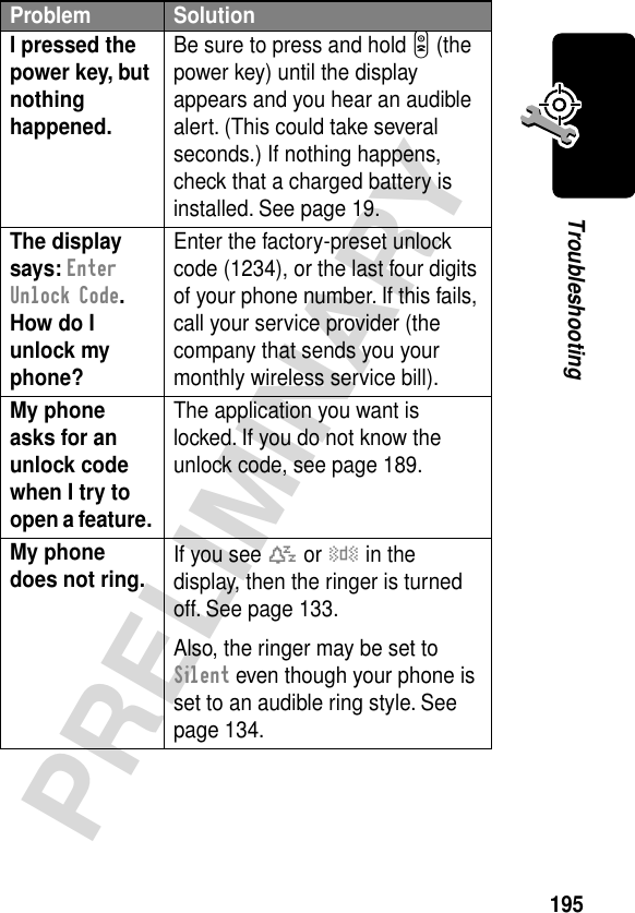 195PRELIMINARYTroubleshootingI pressed the power key, but nothing happened. Be sure to press and hold P (the power key) until the display appears and you hear an audible alert. (This could take several seconds.) If nothing happens, check that a charged battery is installed. See page 19.The display says: Enter Unlock Code. How do I unlock my phone? Enter the factory-preset unlock code (1234), or the last four digits of your phone number. If this fails, call your service provider (the company that sends you your monthly wireless service bill). My phone asks for an unlock code when I try to open a feature. The application you want is locked. If you do not know the unlock code, see page 189.My phone does not ring.  If you see t or y in the display, then the ringer is turned off. See page 133.Also, the ringer may be set to Silent even though your phone is set to an audible ring style. See page 134.Problem Solution