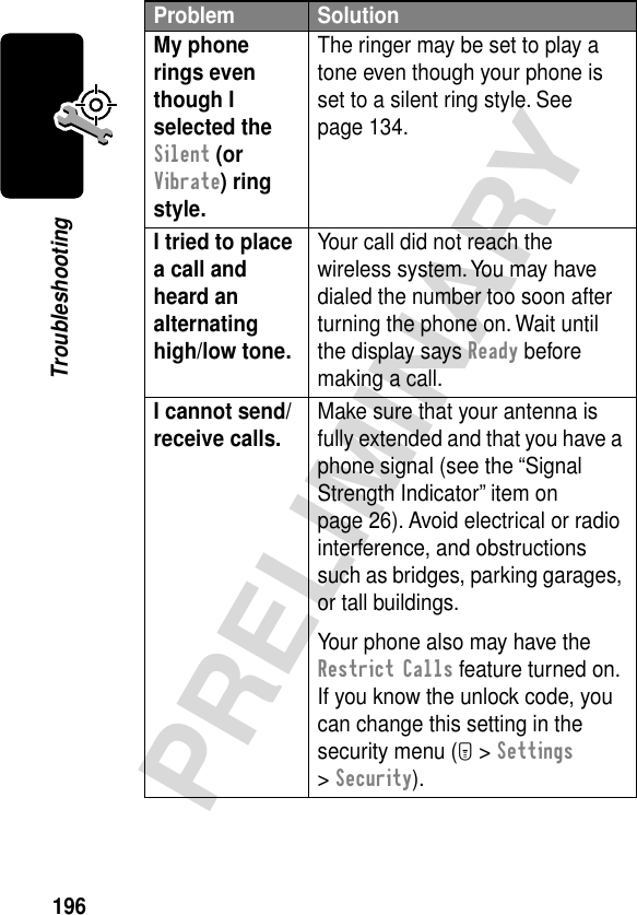 196PRELIMINARYTroubleshootingMy phone rings even though I selected the Silent (or Vibrate) ring style. The ringer may be set to play a tone even though your phone is set to a silent ring style. See page 134.I tried to place a call and heard an alternating high/low tone. Your call did not reach the wireless system. You may have dialed the number too soon after turning the phone on. Wait until the display says Ready before making a call.I cannot send/receive calls.  Make sure that your antenna is fully extended and that you have a phone signal (see the “Signal Strength Indicator” item on page 26). Avoid electrical or radio interference, and obstructions such as bridges, parking garages, or tall buildings.Your phone also may have the Restrict Calls feature turned on. If you know the unlock code, you can change this setting in the security menu (M &gt; Settings &gt; Security).Problem Solution