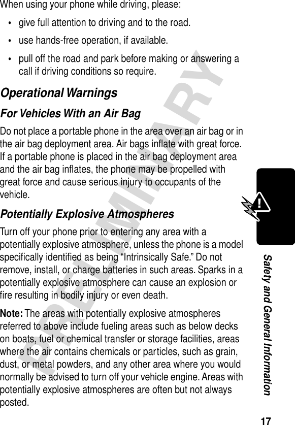 17PRELIMINARYSafety and General InformationWhen using your phone while driving, please:•give full attention to driving and to the road.•use hands-free operation, if available.•pull off the road and park before making or answering a call if driving conditions so require.Operational WarningsFor Vehicles With an Air BagDo not place a portable phone in the area over an air bag or in the air bag deployment area. Air bags inﬂate with great force. If a portable phone is placed in the air bag deployment area and the air bag inﬂates, the phone may be propelled with great force and cause serious injury to occupants of the vehicle.Potentially Explosive AtmospheresTurn off your phone prior to entering any area with a potentially explosive atmosphere, unless the phone is a model speciﬁcally identiﬁed as being “Intrinsically Safe.” Do not remove, install, or charge batteries in such areas. Sparks in a potentially explosive atmosphere can cause an explosion or ﬁre resulting in bodily injury or even death.Note: The areas with potentially explosive atmospheres referred to above include fueling areas such as below decks on boats, fuel or chemical transfer or storage facilities, areas where the air contains chemicals or particles, such as grain, dust, or metal powders, and any other area where you would normally be advised to turn off your vehicle engine. Areas with potentially explosive atmospheres are often but not always posted.