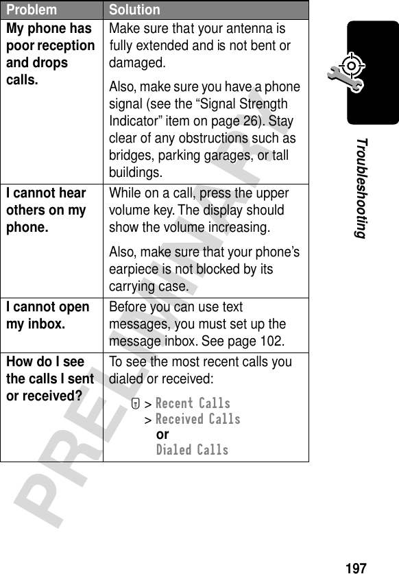 197PRELIMINARYTroubleshootingMy phone has poor reception and drops calls. Make sure that your antenna is fully extended and is not bent or damaged.Also, make sure you have a phone signal (see the “Signal Strength Indicator” item on page 26). Stay clear of any obstructions such as bridges, parking garages, or tall buildings.I cannot hear others on my phone. While on a call, press the upper volume key. The display should show the volume increasing.Also, make sure that your phone’s earpiece is not blocked by its carrying case.I cannot open my inbox.  Before you can use text messages, you must set up the message inbox. See page 102.How do I see the calls I sent or received? To see the most recent calls you dialed or received:M&gt; Recent Calls&gt; Received CallsorDialed CallsProblem Solution