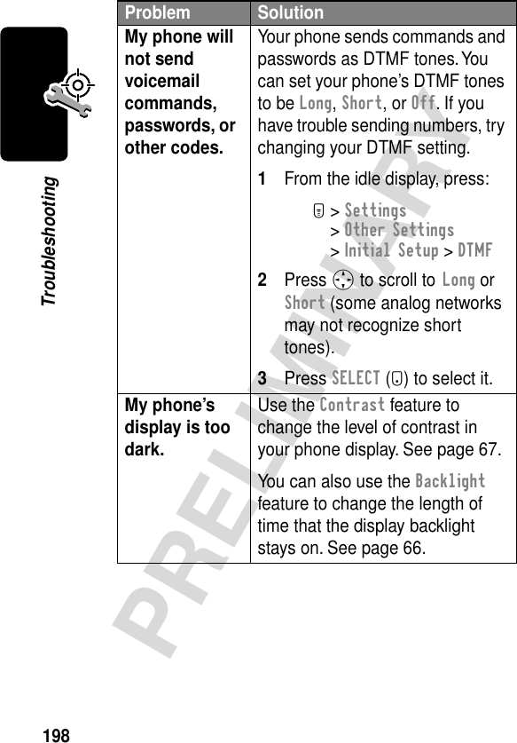 198PRELIMINARYTroubleshootingMy phone will not send voicemail commands, passwords, or other codes. Your phone sends commands and passwords as DTMF tones. You can set your phone’s DTMF tones to be Long, Short, or Off. If you have trouble sending numbers, try changing your DTMF setting.1From the idle display, press:M&gt; Settings &gt; Other Settings &gt; Initial Setup &gt; DTMF2Press S to scroll to Long or Short (some analog networks may not recognize short tones).3Press SELECT (+) to select it.My phone’s display is too dark. Use the Contrast feature to change the level of contrast in your phone display. See page 67.You can also use the Backlight feature to change the length of time that the display backlight stays on. See page 66.Problem Solution