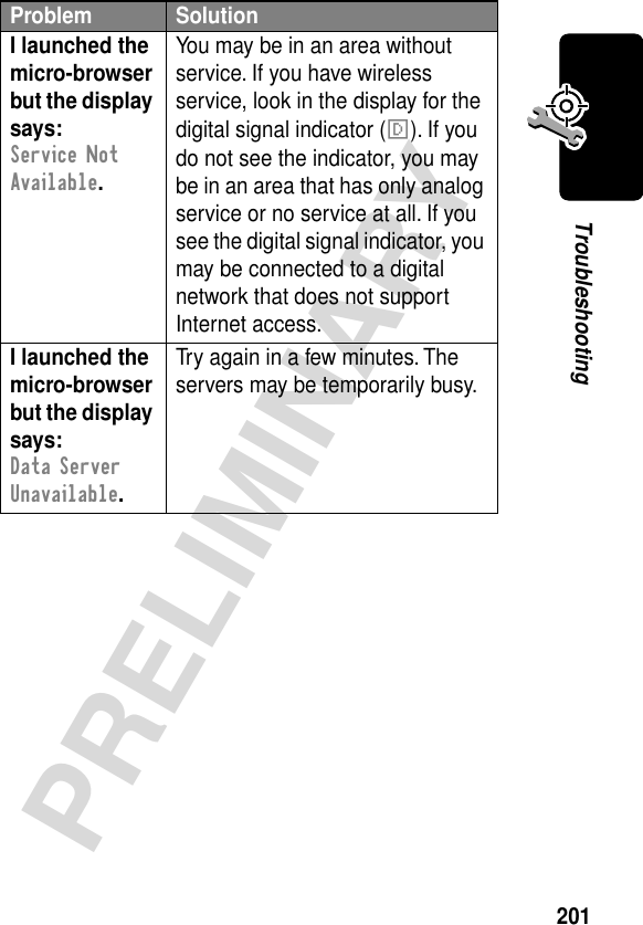 201PRELIMINARYTroubleshootingI launched the micro-browser but the display says: Service Not Available. You may be in an area without service. If you have wireless service, look in the display for the digital signal indicator (F). If you do not see the indicator, you may be in an area that has only analog service or no service at all. If you see the digital signal indicator, you may be connected to a digital network that does not support Internet access.I launched the micro-browser but the display says: Data Server Unavailable. Try again in a few minutes. The servers may be temporarily busy.Problem Solution
