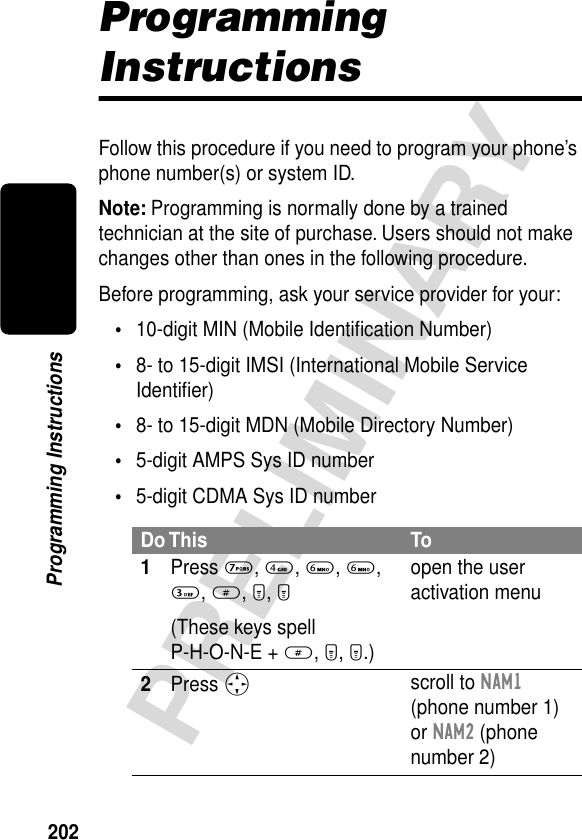 202PRELIMINARYProgramming InstructionsProgramming InstructionsFollow this procedure if you need to program your phone’s phone number(s) or system ID.Note: Programming is normally done by a trained technician at the site of purchase. Users should not make changes other than ones in the following procedure.Before programming, ask your service provider for your:•10-digit MIN (Mobile Identiﬁcation Number)•8- to 15-digit IMSI (International Mobile Service Identiﬁer)•8- to 15-digit MDN (Mobile Directory Number)•5-digit AMPS Sys ID number•5-digit CDMA Sys ID numberDo This To1Press 7, 4, 6, 6, 3, #, M, M(These keys spell P-H-O-N-E + #, M, M.)open the user activation menu2Press S scroll to NAM1 (phone number 1) or NAM2 (phone number 2)