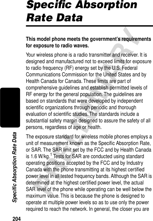 204PRELIMINARYSpecific Absorption Rate DataSpeciﬁc Absorption Rate DataThis model phone meets the government’s requirements for exposure to radio waves. Your wireless phone is a radio transmitter and receiver. It is designed and manufactured not to exceed limits for exposure to radio frequency (RF) energy set by the U.S. Federal Communications Commission for the United States and by Health Canada for Canada. These limits are part of comprehensive guidelines and establish permitted levels of RF energy for the general population. The guidelines are based on standards that were developed by independent scientiﬁc organizations through periodic and thorough evaluation of scientiﬁc studies. The standards include a substantial safety margin designed to assure the safety of all persons, regardless of age or health.The exposure standard for wireless mobile phones employs a unit of measurement known as the Speciﬁc Absorption Rate, or SAR. The SAR limit set by the FCC and by Health Canada is 1.6 W/kg.1 Tests for SAR are conducted using standard operating positions accepted by the FCC and by Industry Canada with the phone transmitting at its highest certiﬁed power level in all tested frequency bands. Although the SAR is determined at the highest certiﬁed power level, the actual SAR level of the phone while operating can be well below the maximum value. This is because the phone is designed to operate at multiple power levels so as to use only the power required to reach the network. In general, the closer you are 