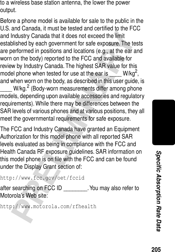 205PRELIMINARYSpecific Absorption Rate Datato a wireless base station antenna, the lower the power output.Before a phone model is available for sale to the public in the U.S. and Canada, it must be tested and certiﬁed to the FCC and Industry Canada that it does not exceed the limit established by each government for safe exposure. The tests are performed in positions and locations (e.g., at the ear and worn on the body) reported to the FCC and available for review by Industry Canada. The highest SAR value for this model phone when tested for use at the ear is ____ W/kg2, and when worn on the body, as described in this user guide, is ____ W/kg.2 (Body-worn measurements differ among phone models, depending upon available accessories and regulatory requirements). While there may be differences between the SAR levels of various phones and at various positions, they all meet the governmental requirements for safe exposure.The FCC and Industry Canada have granted an Equipment Authorization for this model phone with all reported SAR levels evaluated as being in compliance with the FCC and Health Canada RF exposure guidelines. SAR information on this model phone is on ﬁle with the FCC and can be found under the Display Grant section of:http://www.fcc.gov/oet/fccid after searching on FCC ID ________. You may also refer to Motorola’s Web site:http://www.motorola.com/rfhealth 