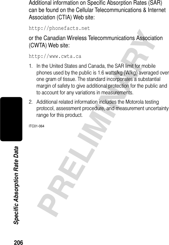 206PRELIMINARYSpecific Absorption Rate DataAdditional information on Speciﬁc Absorption Rates (SAR) can be found on the Cellular Telecommunications &amp; Internet Association (CTIA) Web site: http://phonefacts.net or the Canadian Wireless Telecommunications Association (CWTA) Web site: http://www.cwta.ca1. In the United States and Canada, the SAR limit for mobile phones used by the public is 1.6 watts/kg (W/kg) averaged over one gram of tissue. The standard incorporates a substantial margin of safety to give additional protection for the public and to account for any variations in measurements.2. Additional related information includes the Motorola testing protocol, assessment procedure, and measurement uncertainty range for this product.ITC01-064