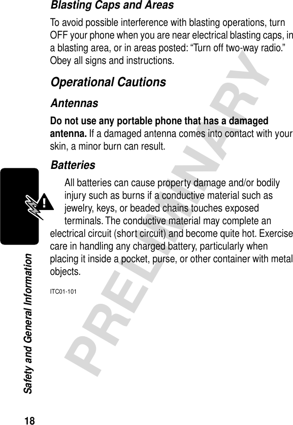 18PRELIMINARYSafety and General InformationBlasting Caps and AreasTo avoid possible interference with blasting operations, turn OFF your phone when you are near electrical blasting caps, in a blasting area, or in areas posted: “Turn off two-way radio.” Obey all signs and instructions.Operational CautionsAntennasDo not use any portable phone that has a damaged antenna. If a damaged antenna comes into contact with your skin, a minor burn can result.BatteriesAll batteries can cause property damage and/or bodily injury such as burns if a conductive material such as jewelry, keys, or beaded chains touches exposed terminals. The conductive material may complete an electrical circuit (short circuit) and become quite hot. Exercise care in handling any charged battery, particularly when placing it inside a pocket, purse, or other container with metal objects.ITC01-101