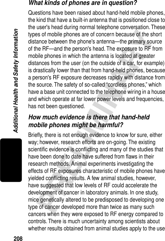 208PRELIMINARYAdditional Health and Safety InformationWhat kinds of phones are in question?Questions have been raised about hand-held mobile phones, the kind that have a built-in antenna that is positioned close to the user&apos;s head during normal telephone conversation. These types of mobile phones are of concern because of the short distance between the phone&apos;s antenna—the primary source of the RF—and the person&apos;s head. The exposure to RF from mobile phones in which the antenna is located at greater distances from the user (on the outside of a car, for example) is drastically lower than that from hand-held phones, because a person&apos;s RF exposure decreases rapidly with distance from the source. The safety of so-called “cordless phones,” which have a base unit connected to the telephone wiring in a house and which operate at far lower power levels and frequencies, has not been questioned.How much evidence is there that hand-held mobile phones might be harmful?Brieﬂy, there is not enough evidence to know for sure, either way; however, research efforts are on-going. The existing scientiﬁc evidence is conﬂicting and many of the studies that have been done to date have suffered from ﬂaws in their research methods. Animal experiments investigating the effects of RF exposures characteristic of mobile phones have yielded conﬂicting results. A few animal studies, however, have suggested that low levels of RF could accelerate the development of cancer in laboratory animals. In one study, mice genetically altered to be predisposed to developing one type of cancer developed more than twice as many such cancers when they were exposed to RF energy compared to controls. There is much uncertainty among scientists about whether results obtained from animal studies apply to the use 