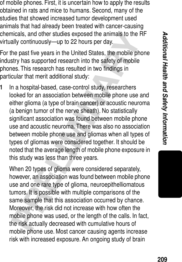 209PRELIMINARYAdditional Health and Safety Informationof mobile phones. First, it is uncertain how to apply the results obtained in rats and mice to humans. Second, many of the studies that showed increased tumor development used animals that had already been treated with cancer-causing chemicals, and other studies exposed the animals to the RF virtually continuously—up to 22 hours per day.For the past ﬁve years in the United States, the mobile phone industry has supported research into the safety of mobile phones. This research has resulted in two ﬁndings in particular that merit additional study:1In a hospital-based, case-control study, researchers looked for an association between mobile phone use and either glioma (a type of brain cancer) or acoustic neuroma (a benign tumor of the nerve sheath). No statistically signiﬁcant association was found between mobile phone use and acoustic neuroma. There was also no association between mobile phone use and gliomas when all types of types of gliomas were considered together. It should be noted that the average length of mobile phone exposure in this study was less than three years.When 20 types of glioma were considered separately, however, an association was found between mobile phone use and one rare type of glioma, neuroepithelliomatous tumors. It is possible with multiple comparisons of the same sample that this association occurred by chance. Moreover, the risk did not increase with how often the mobile phone was used, or the length of the calls. In fact, the risk actually decreased with cumulative hours of mobile phone use. Most cancer causing agents increase risk with increased exposure. An ongoing study of brain 