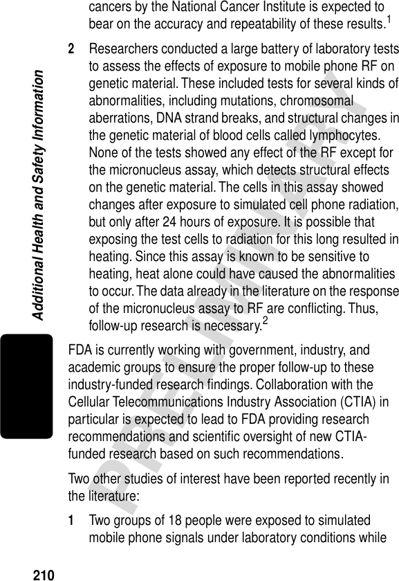 210PRELIMINARYAdditional Health and Safety Informationcancers by the National Cancer Institute is expected to bear on the accuracy and repeatability of these results.12Researchers conducted a large battery of laboratory tests to assess the effects of exposure to mobile phone RF on genetic material. These included tests for several kinds of abnormalities, including mutations, chromosomal aberrations, DNA strand breaks, and structural changes in the genetic material of blood cells called lymphocytes. None of the tests showed any effect of the RF except for the micronucleus assay, which detects structural effects on the genetic material. The cells in this assay showed changes after exposure to simulated cell phone radiation, but only after 24 hours of exposure. It is possible that exposing the test cells to radiation for this long resulted in heating. Since this assay is known to be sensitive to heating, heat alone could have caused the abnormalities to occur. The data already in the literature on the response of the micronucleus assay to RF are conﬂicting. Thus, follow-up research is necessary.2FDA is currently working with government, industry, and academic groups to ensure the proper follow-up to these industry-funded research ﬁndings. Collaboration with the Cellular Telecommunications Industry Association (CTIA) in particular is expected to lead to FDA providing research recommendations and scientiﬁc oversight of new CTIA-funded research based on such recommendations.Two other studies of interest have been reported recently in the literature:1Two groups of 18 people were exposed to simulated mobile phone signals under laboratory conditions while 