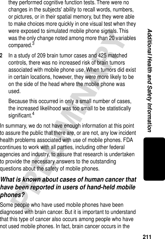 211PRELIMINARYAdditional Health and Safety Informationthey performed cognitive function tests. There were no changes in the subjects&apos; ability to recall words, numbers, or pictures, or in their spatial memory, but they were able to make choices more quickly in one visual test when they were exposed to simulated mobile phone signals. This was the only change noted among more than 20 variables compared.32In a study of 209 brain tumor cases and 425 matched controls, there was no increased risk of brain tumors associated with mobile phone use. When tumors did exist in certain locations, however, they were more likely to be on the side of the head where the mobile phone was used.Because this occurred in only a small number of cases, the increased likelihood was too small to be statistically signiﬁcant.4In summary, we do not have enough information at this point to assure the public that there are, or are not, any low incident health problems associated with use of mobile phones. FDA continues to work with all parties, including other federal agencies and industry, to assure that research is undertaken to provide the necessary answers to the outstanding questions about the safety of mobile phones.What is known about cases of human cancer that have been reported in users of hand-held mobile phones?Some people who have used mobile phones have been diagnosed with brain cancer. But it is important to understand that this type of cancer also occurs among people who have not used mobile phones. In fact, brain cancer occurs in the 