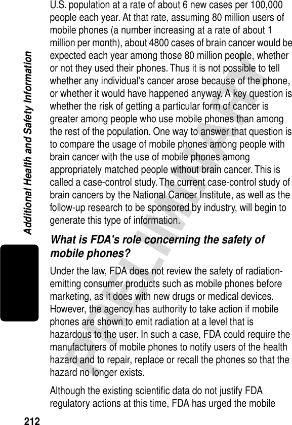 212PRELIMINARYAdditional Health and Safety InformationU.S. population at a rate of about 6 new cases per 100,000 people each year. At that rate, assuming 80 million users of mobile phones (a number increasing at a rate of about 1 million per month), about 4800 cases of brain cancer would be expected each year among those 80 million people, whether or not they used their phones. Thus it is not possible to tell whether any individual&apos;s cancer arose because of the phone, or whether it would have happened anyway. A key question is whether the risk of getting a particular form of cancer is greater among people who use mobile phones than among the rest of the population. One way to answer that question is to compare the usage of mobile phones among people with brain cancer with the use of mobile phones among appropriately matched people without brain cancer. This is called a case-control study. The current case-control study of brain cancers by the National Cancer Institute, as well as the follow-up research to be sponsored by industry, will begin to generate this type of information.What is FDA&apos;s role concerning the safety of mobile phones?Under the law, FDA does not review the safety of radiation-emitting consumer products such as mobile phones before marketing, as it does with new drugs or medical devices. However, the agency has authority to take action if mobile phones are shown to emit radiation at a level that is hazardous to the user. In such a case, FDA could require the manufacturers of mobile phones to notify users of the health hazard and to repair, replace or recall the phones so that the hazard no longer exists.Although the existing scientiﬁc data do not justify FDA regulatory actions at this time, FDA has urged the mobile 