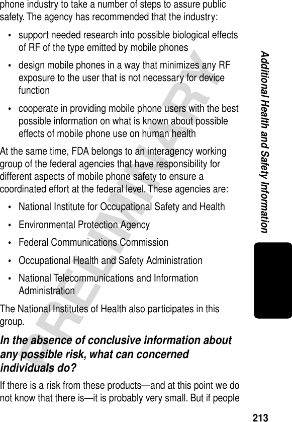 213PRELIMINARYAdditional Health and Safety Informationphone industry to take a number of steps to assure public safety. The agency has recommended that the industry:•support needed research into possible biological effects of RF of the type emitted by mobile phones•design mobile phones in a way that minimizes any RF exposure to the user that is not necessary for device function•cooperate in providing mobile phone users with the best possible information on what is known about possible effects of mobile phone use on human healthAt the same time, FDA belongs to an interagency working group of the federal agencies that have responsibility for different aspects of mobile phone safety to ensure a coordinated effort at the federal level. These agencies are:•National Institute for Occupational Safety and Health•Environmental Protection Agency•Federal Communications Commission•Occupational Health and Safety Administration•National Telecommunications and Information AdministrationThe National Institutes of Health also participates in this group.In the absence of conclusive information about any possible risk, what can concerned individuals do?If there is a risk from these products—and at this point we do not know that there is—it is probably very small. But if people 