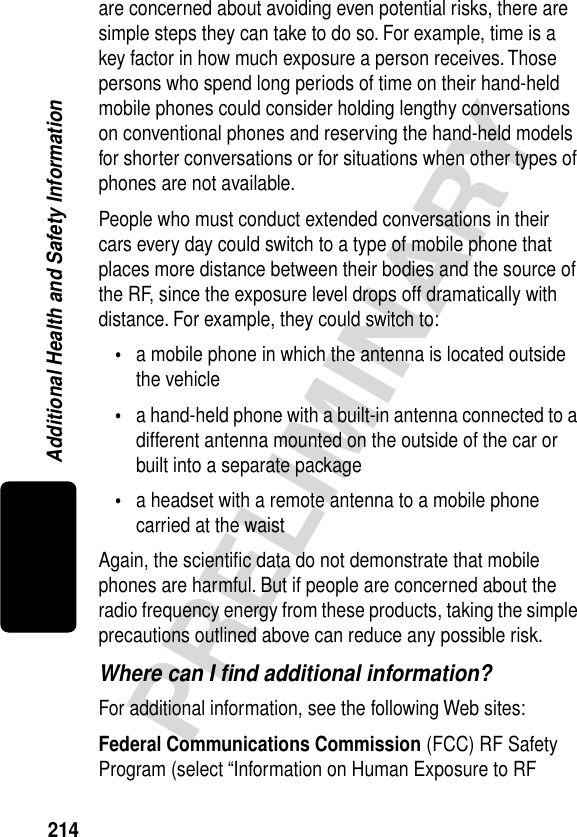 214PRELIMINARYAdditional Health and Safety Informationare concerned about avoiding even potential risks, there are simple steps they can take to do so. For example, time is a key factor in how much exposure a person receives. Those persons who spend long periods of time on their hand-held mobile phones could consider holding lengthy conversations on conventional phones and reserving the hand-held models for shorter conversations or for situations when other types of phones are not available.People who must conduct extended conversations in their cars every day could switch to a type of mobile phone that places more distance between their bodies and the source of the RF, since the exposure level drops off dramatically with distance. For example, they could switch to:•a mobile phone in which the antenna is located outside the vehicle•a hand-held phone with a built-in antenna connected to a different antenna mounted on the outside of the car or built into a separate package•a headset with a remote antenna to a mobile phone carried at the waist Again, the scientiﬁc data do not demonstrate that mobile phones are harmful. But if people are concerned about the radio frequency energy from these products, taking the simple precautions outlined above can reduce any possible risk.Where can I ﬁnd additional information?For additional information, see the following Web sites:Federal Communications Commission (FCC) RF Safety Program (select “Information on Human Exposure to RF 