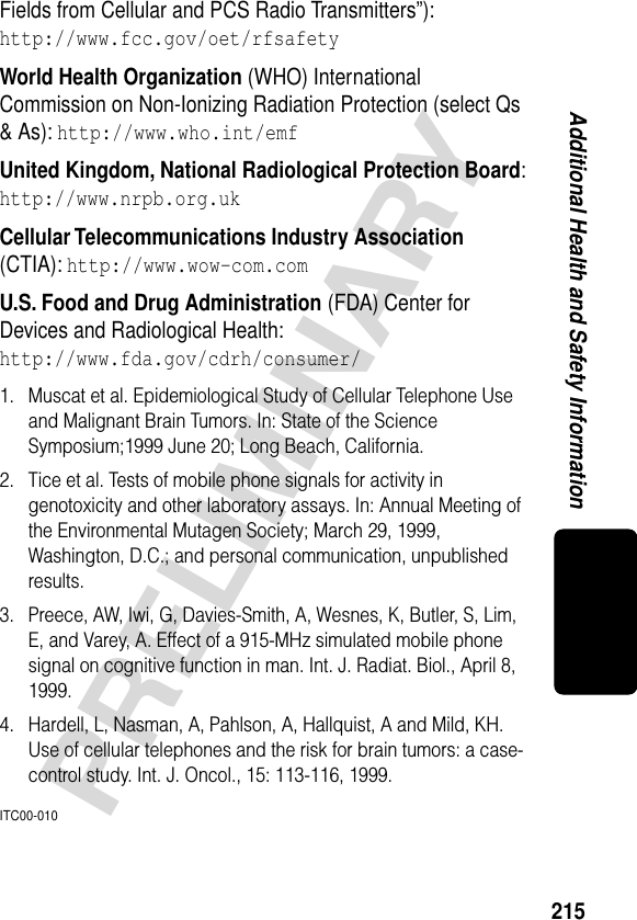 215PRELIMINARYAdditional Health and Safety InformationFields from Cellular and PCS Radio Transmitters”):http://www.fcc.gov/oet/rfsafety World Health Organization (WHO) International Commission on Non-Ionizing Radiation Protection (select Qs &amp; As): http://www.who.int/emf United Kingdom, National Radiological Protection Board:http://www.nrpb.org.uk Cellular Telecommunications Industry Association (CTIA): http://www.wow-com.com U.S. Food and Drug Administration (FDA) Center for Devices and Radiological Health:http://www.fda.gov/cdrh/consumer/1. Muscat et al. Epidemiological Study of Cellular Telephone Use and Malignant Brain Tumors. In: State of the Science Symposium;1999 June 20; Long Beach, California.2. Tice et al. Tests of mobile phone signals for activity in genotoxicity and other laboratory assays. In: Annual Meeting of the Environmental Mutagen Society; March 29, 1999, Washington, D.C.; and personal communication, unpublished results.3. Preece, AW, Iwi, G, Davies-Smith, A, Wesnes, K, Butler, S, Lim, E, and Varey, A. Effect of a 915-MHz simulated mobile phone signal on cognitive function in man. Int. J. Radiat. Biol., April 8, 1999.4. Hardell, L, Nasman, A, Pahlson, A, Hallquist, A and Mild, KH. Use of cellular telephones and the risk for brain tumors: a case-control study. Int. J. Oncol., 15: 113-116, 1999.ITC00-010