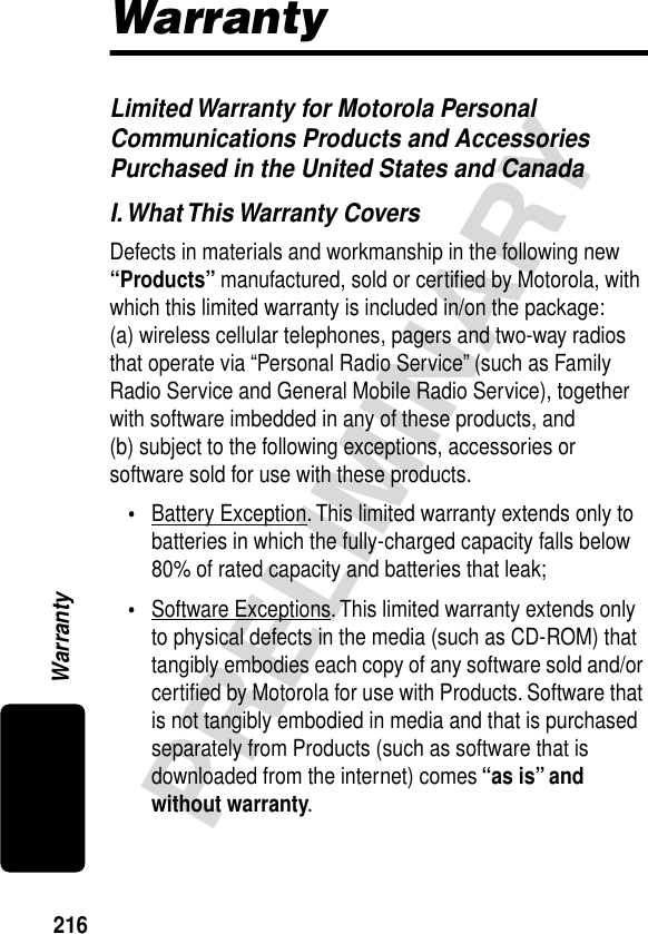 216PRELIMINARYWarrantyWarrantyLimited Warranty for Motorola Personal Communications Products and Accessories Purchased in the United States and CanadaI. What This Warranty CoversDefects in materials and workmanship in the following new “Products” manufactured, sold or certiﬁed by Motorola, with which this limited warranty is included in/on the package: (a) wireless cellular telephones, pagers and two-way radios that operate via “Personal Radio Service” (such as Family Radio Service and General Mobile Radio Service), together with software imbedded in any of these products, and (b) subject to the following exceptions, accessories or software sold for use with these products.•Battery Exception. This limited warranty extends only to batteries in which the fully-charged capacity falls below 80% of rated capacity and batteries that leak;•Software Exceptions. This limited warranty extends only to physical defects in the media (such as CD-ROM) that tangibly embodies each copy of any software sold and/or certiﬁed by Motorola for use with Products. Software that is not tangibly embodied in media and that is purchased separately from Products (such as software that is downloaded from the internet) comes “as is” and without warranty.