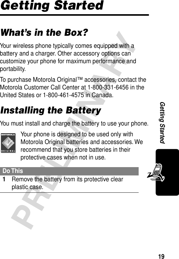 19PRELIMINARYGetting StartedGetting StartedWhat’s in the Box?Your wireless phone typically comes equipped with a battery and a charger. Other accessory options can customize your phone for maximum performance and portability.To purchase Motorola Original™ accessories, contact the Motorola Customer Call Center at 1-800-331-6456 in the United States or 1-800-461-4575 in Canada.Installing the BatteryYou must install and charge the battery to use your phone.Your phone is designed to be used only with Motorola Original batteries and accessories. We recommend that you store batteries in their protective cases when not in use.Do This1Remove the battery from its protective clear plastic case.