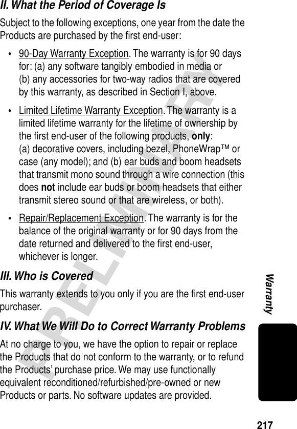 217PRELIMINARYWarrantyII. What the Period of Coverage IsSubject to the following exceptions, one year from the date the Products are purchased by the ﬁrst end-user:•90-Day Warranty Exception. The warranty is for 90 days for: (a) any software tangibly embodied in media or (b) any accessories for two-way radios that are covered by this warranty, as described in Section I, above.•Limited Lifetime Warranty Exception. The warranty is a limited lifetime warranty for the lifetime of ownership by the ﬁrst end-user of the following products, only: (a) decorative covers, including bezel, PhoneWrap™ or case (any model); and (b) ear buds and boom headsets that transmit mono sound through a wire connection (this does not include ear buds or boom headsets that either transmit stereo sound or that are wireless, or both).•Repair/Replacement Exception. The warranty is for the balance of the original warranty or for 90 days from the date returned and delivered to the ﬁrst end-user, whichever is longer.III. Who is CoveredThis warranty extends to you only if you are the ﬁrst end-user purchaser.IV. What We Will Do to Correct Warranty ProblemsAt no charge to you, we have the option to repair or replace the Products that do not conform to the warranty, or to refund the Products’ purchase price. We may use functionally equivalent reconditioned/refurbished/pre-owned or new Products or parts. No software updates are provided.