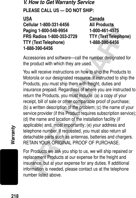 218PRELIMINARYWarrantyV. How to Get Warranty ServicePLEASE CALL US — DO NOT SHIP: Accessories and software—call the number designated for the product with which they are used.You will receive instructions on how to ship the Products to Motorola or our designated resource. If instructed to ship the Products, you must ship them with freight, duties and insurance prepaid. Regardless of where you are instructed to return the Products, you must include: (a) a copy of your receipt, bill of sale or other comparable proof of purchase; (b) a written description of the problem; (c) the name of your service provider (if this Product requires subscription service); (d) the name and location of the installation facility (if applicable) and, most importantly; (e) your address and telephone number. If requested, you must also return all detachable parts such as antennas, batteries and chargers. RETAIN YOUR ORIGINAL PROOF OF PURCHASE.For Products we ask you ship to us, we will ship repaired or replacement Products at our expense for the freight and insurance, but at your expense for any duties. If additional information is needed, please contact us at the telephone number listed above.USA Canada Cellular 1-800-331-6456 All Products1-800-461-4575 Paging 1-800-548-9954 FRS Radios 1-800-353-2729 TTY (Text Telephone)1-888-390-6456 TTY (Text Telephone)1-888-390-6456 