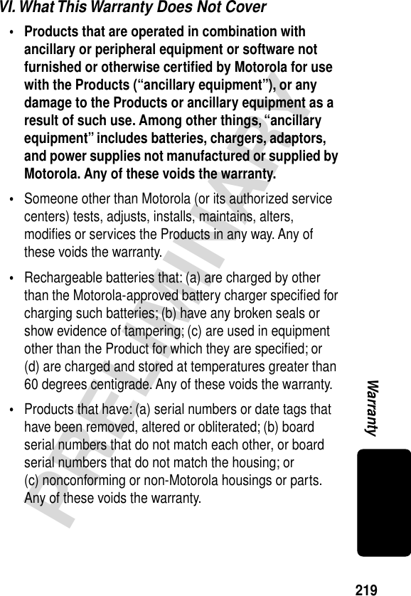 219PRELIMINARYWarrantyVI. What This Warranty Does Not Cover• Products that are operated in combination with ancillary or peripheral equipment or software not furnished or otherwise certiﬁed by Motorola for use with the Products (“ancillary equipment”), or any damage to the Products or ancillary equipment as a result of such use. Among other things, “ancillary equipment” includes batteries, chargers, adaptors, and power supplies not manufactured or supplied by Motorola. Any of these voids the warranty. •Someone other than Motorola (or its authorized service centers) tests, adjusts, installs, maintains, alters, modiﬁes or services the Products in any way. Any of these voids the warranty.•Rechargeable batteries that: (a) are charged by other than the Motorola-approved battery charger speciﬁed for charging such batteries; (b) have any broken seals or show evidence of tampering; (c) are used in equipment other than the Product for which they are speciﬁed; or (d) are charged and stored at temperatures greater than 60 degrees centigrade. Any of these voids the warranty.•Products that have: (a) serial numbers or date tags that have been removed, altered or obliterated; (b) board serial numbers that do not match each other, or board serial numbers that do not match the housing; or (c) nonconforming or non-Motorola housings or parts. Any of these voids the warranty.