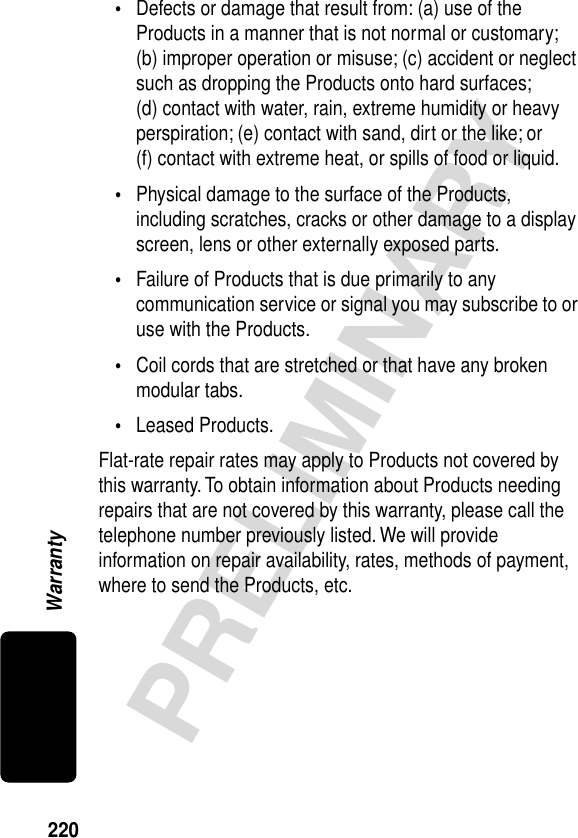 220PRELIMINARYWarranty•Defects or damage that result from: (a) use of the Products in a manner that is not normal or customary; (b) improper operation or misuse; (c) accident or neglect such as dropping the Products onto hard surfaces; (d) contact with water, rain, extreme humidity or heavy perspiration; (e) contact with sand, dirt or the like; or (f) contact with extreme heat, or spills of food or liquid.•Physical damage to the surface of the Products, including scratches, cracks or other damage to a display screen, lens or other externally exposed parts.•Failure of Products that is due primarily to any communication service or signal you may subscribe to or use with the Products.•Coil cords that are stretched or that have any broken modular tabs.•Leased Products.Flat-rate repair rates may apply to Products not covered by this warranty. To obtain information about Products needing repairs that are not covered by this warranty, please call the telephone number previously listed. We will provide information on repair availability, rates, methods of payment, where to send the Products, etc.