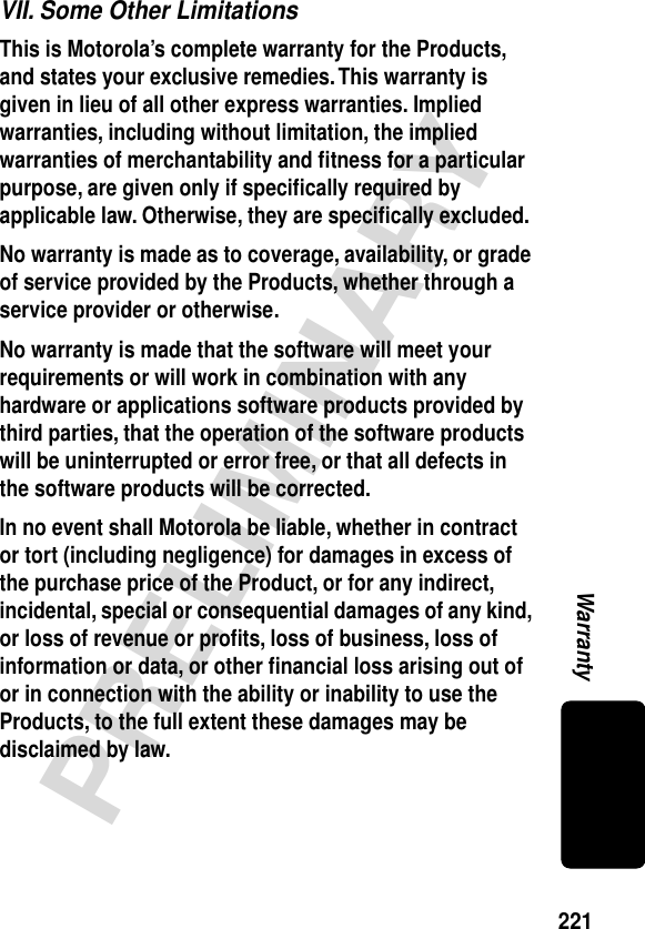 221PRELIMINARYWarrantyVII. Some Other LimitationsThis is Motorola’s complete warranty for the Products, and states your exclusive remedies. This warranty is given in lieu of all other express warranties. Implied warranties, including without limitation, the implied warranties of merchantability and ﬁtness for a particular purpose, are given only if speciﬁcally required by applicable law. Otherwise, they are speciﬁcally excluded. No warranty is made as to coverage, availability, or grade of service provided by the Products, whether through a service provider or otherwise. No warranty is made that the software will meet your requirements or will work in combination with any hardware or applications software products provided by third parties, that the operation of the software products will be uninterrupted or error free, or that all defects in the software products will be corrected. In no event shall Motorola be liable, whether in contract or tort (including negligence) for damages in excess of the purchase price of the Product, or for any indirect, incidental, special or consequential damages of any kind, or loss of revenue or proﬁts, loss of business, loss of information or data, or other ﬁnancial loss arising out of or in connection with the ability or inability to use the Products, to the full extent these damages may be disclaimed by law. 