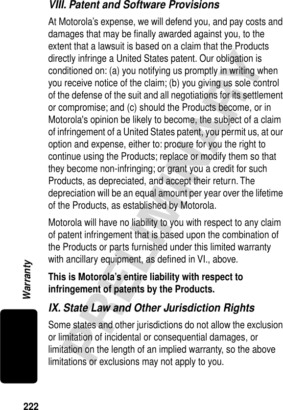 222PRELIMINARYWarrantyVIII. Patent and Software ProvisionsAt Motorola’s expense, we will defend you, and pay costs and damages that may be ﬁnally awarded against you, to the extent that a lawsuit is based on a claim that the Products directly infringe a United States patent. Our obligation is conditioned on: (a) you notifying us promptly in writing when you receive notice of the claim; (b) you giving us sole control of the defense of the suit and all negotiations for its settlement or compromise; and (c) should the Products become, or in Motorola&apos;s opinion be likely to become, the subject of a claim of infringement of a United States patent, you permit us, at our option and expense, either to: procure for you the right to continue using the Products; replace or modify them so that they become non-infringing; or grant you a credit for such Products, as depreciated, and accept their return. The depreciation will be an equal amount per year over the lifetime of the Products, as established by Motorola.Motorola will have no liability to you with respect to any claim of patent infringement that is based upon the combination of the Products or parts furnished under this limited warranty with ancillary equipment, as deﬁned in VI., above.This is Motorola’s entire liability with respect to infringement of patents by the Products. IX. State Law and Other Jurisdiction RightsSome states and other jurisdictions do not allow the exclusion or limitation of incidental or consequential damages, or limitation on the length of an implied warranty, so the above limitations or exclusions may not apply to you.