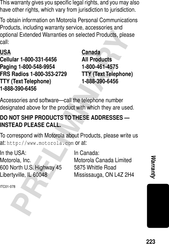 223PRELIMINARYWarrantyThis warranty gives you speciﬁc legal rights, and you may also have other rights, which vary from jurisdiction to jurisdiction.To obtain information on Motorola Personal Communications Products, including warranty service, accessories and optional Extended Warranties on selected Products, please call:Accessories and software—call the telephone number designated above for the product with which they are used.DO NOT SHIP PRODUCTS TO THESE ADDRESSES — INSTEAD PLEASE CALL. To correspond with Motorola about Products, please write us at: http://www.motorola.com or at:ITC01-078USA Canada Cellular 1-800-331-6456 All Products1-800-461-4575 Paging 1-800-548-9954 FRS Radios 1-800-353-2729 TTY (Text Telephone)1-888-390-6456 TTY (Text Telephone)1-888-390-6456 In the USA:  In Canada: Motorola, Inc. Motorola Canada Limited600 North U.S. Highway 45 5875 Whittle RoadLibertyville, IL 60048 Mississauga, ON L4Z 2H4