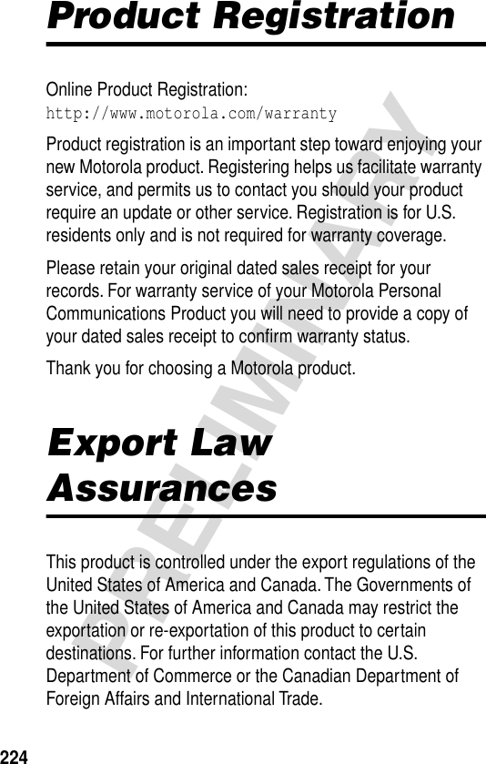 224PRELIMINARYProduct RegistrationOnline Product Registration:http://www.motorola.com/warrantyProduct registration is an important step toward enjoying your new Motorola product. Registering helps us facilitate warranty service, and permits us to contact you should your product require an update or other service. Registration is for U.S. residents only and is not required for warranty coverage.Please retain your original dated sales receipt for your records. For warranty service of your Motorola Personal Communications Product you will need to provide a copy of your dated sales receipt to conﬁrm warranty status.Thank you for choosing a Motorola product.Export Law AssurancesThis product is controlled under the export regulations of the United States of America and Canada. The Governments of the United States of America and Canada may restrict the exportation or re-exportation of this product to certain destinations. For further information contact the U.S. Department of Commerce or the Canadian Department of Foreign Affairs and International Trade.