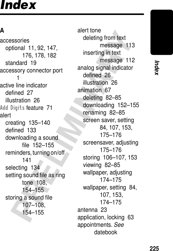 225PRELIMINARYIndexIndexAaccessoriesoptional  11, 92, 147, 176, 178, 182standard  19accessory connector port  1active line indicatordeﬁned  27illustration  26Add Digits feature  71alertcreating  135–140deﬁned  133downloading a sound ﬁle  152–155reminders, turning on/off  141selecting  134setting sound ﬁle as ring tone  108, 154–155storing a sound ﬁle  107–108, 154–155alert tonedeleting from text message  113inserting in text message  112analog signal indicatordeﬁned  26illustration  26animation  67deleting  82–85downloading  152–155renaming  82–85screen saver, setting  84, 107, 153, 175–176screensaver, adjusting  175–176storing  106–107, 153viewing  82–85wallpaper, adjusting  174–175wallpaper, setting  84, 107, 153, 174–175antenna  23application, locking  63appointments. See datebook