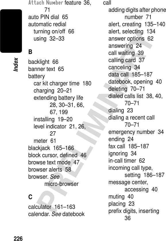 226PRELIMINARYIndexAttach Number feature  36, 71auto PIN dial  65automatic redialturning on/off  66using  32–33Bbacklight  66banner text  65batterycar kit charger time  180charging  20–21extending battery life  28, 30–31, 66, 67, 199installing  19–20level indicator  21, 26, 27meter  61blackjack  165–166block cursor, deﬁned  46browse text mode  47browser alerts  58browser. See micro-browserCcalculator  161–163calendar. See datebookcalladding digits after phone number  71alert, creating  135–140alert, selecting  134answer options  62answering  24call waiting  39calling card  37canceling  34data call  185–187datebook, opening  40deleting  70–71dialed calls list  38, 40, 70–71dialing  23dialing a recent call  70–71emergency number  34ending  24fax call  185–187ignoring  34in-call timer  62incoming call type, setting  186–187message center, accessing  40muting  40placing  23preﬁx digits, inserting  36