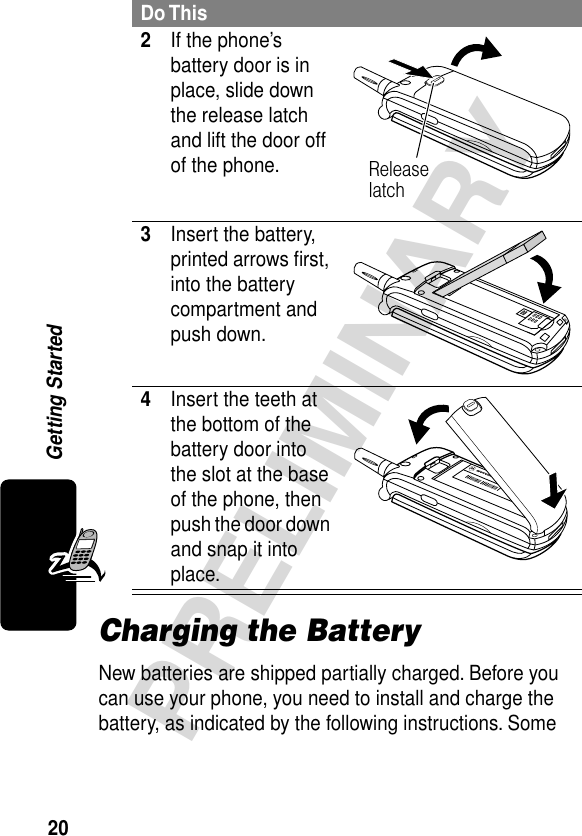 20PRELIMINARYGetting StartedCharging the BatteryNew batteries are shipped partially charged. Before you can use your phone, you need to install and charge the battery, as indicated by the following instructions. Some 2If the phone’s battery door is in place, slide down the release latch and lift the door off of the phone. 3Insert the battery, printed arrows ﬁrst, into the battery compartment and push down. 4Insert the teeth at the bottom of the battery door into the slot at the base of the phone, then push the door down and snap it into place. Do ThisRelease latch