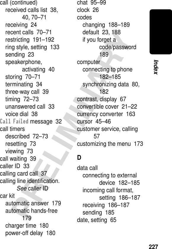 227PRELIMINARYIndexcall (continued)received calls list  38, 40, 70–71receiving  24recent calls  70–71restricting  191–192ring style, setting  133sending  23speakerphone, activating  40storing  70–71terminating  34three-way call  39timing  72–73unanswered call  33voice dial  38Call Failed message  32call timersdescribed  72–73resetting  73viewing  73call waiting  39caller ID  33calling card call  37calling line identiﬁcation. See caller IDcar kitautomatic answer  179automatic hands-free  179charger time  180power-off delay  180chat  95–99clock  26codeschanging  188–189default  23, 188if you forget a code/password  189computerconnecting to phone  182–185synchronizing data  80, 182contrast, display  67convertible cover  21–22currency converter  163cursor  45–46customer service, calling  57customizing the menu  173Ddata callconnecting to external device  182–185incoming call format, setting  186–187receiving  186–187sending  185date, setting  65