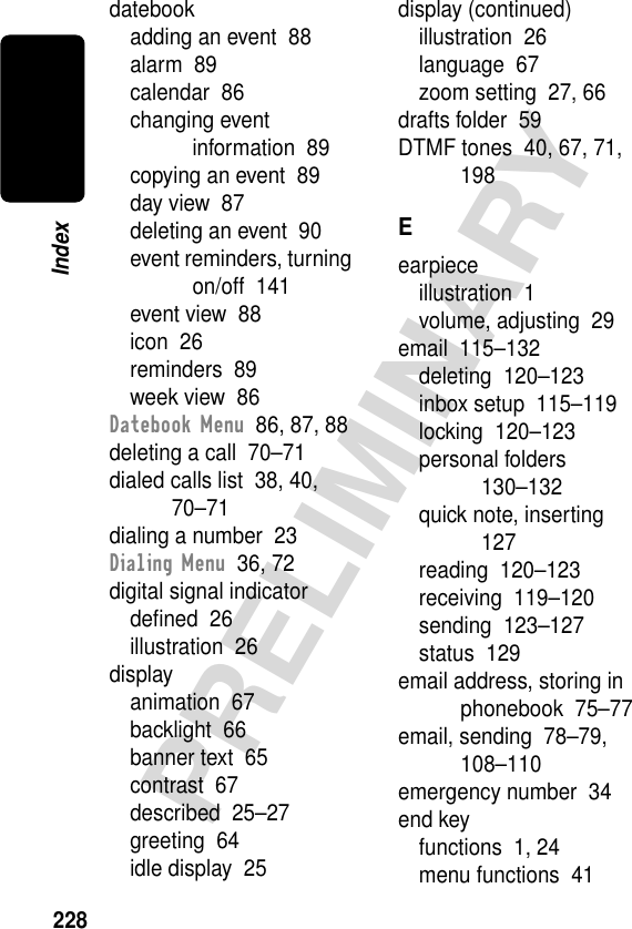 228PRELIMINARYIndexdatebookadding an event  88alarm  89calendar  86changing event information  89copying an event  89day view  87deleting an event  90event reminders, turning on/off  141event view  88icon  26reminders  89week view  86Datebook Menu  86, 87, 88deleting a call  70–71dialed calls list  38, 40, 70–71dialing a number  23Dialing Menu  36, 72digital signal indicatordeﬁned  26illustration  26displayanimation  67backlight  66banner text  65contrast  67described  25–27greeting  64idle display  25display (continued)illustration  26language  67zoom setting  27, 66drafts folder  59DTMF tones  40, 67, 71, 198Eearpieceillustration  1volume, adjusting  29email  115–132deleting  120–123inbox setup  115–119locking  120–123personal folders  130–132quick note, inserting  127reading  120–123receiving  119–120sending  123–127status  129email address, storing in phonebook  75–77email, sending  78–79, 108–110emergency number  34end keyfunctions  1, 24menu functions  41