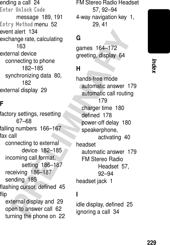 229PRELIMINARYIndexending a call  24Enter Unlock Code message  189, 191Entry Method menu  52event alert  134exchange rate, calculating  163external deviceconnecting to phone  182–185synchronizing data  80, 182external display  29Ffactory settings, resetting  67–68falling numbers  166–167fax callconnecting to external device  182–185incoming call format, setting  186–187receiving  186–187sending  185ﬂashing cursor, deﬁned  45ﬂipexternal display and  29open to answer call  62turning the phone on  22FM Stereo Radio Headset  57, 92–944-way navigation key  1, 29, 41Ggames  164–172greeting, display  64Hhands-free modeautomatic answer  179automatic call routing  179charger time  180deﬁned  178power-off delay  180speakerphone, activating  40headsetautomatic answer  179FM Stereo Radio Headset  57, 92–94headset jack  1Iidle display, deﬁned  25ignoring a call  34