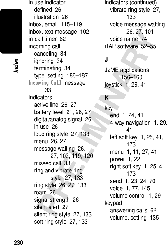 230PRELIMINARYIndexin use indicatordeﬁned  26illustration  26inbox, email  115–119inbox, text message  102in-call timer  62incoming callcanceling  34ignoring  34terminating  34type, setting  186–187Incoming Call message  33indicatorsactive line  26, 27battery level  21, 26, 27digital/analog signal  26in use  26loud ring style  27, 133menu  26, 27message waiting  26, 27, 103, 119, 120missed call  33ring and vibrate ring style  27, 133ring style  26, 27, 133roam  26signal strength  26silent alert  27silent ring style  27, 133soft ring style  27, 133indicators (continued)vibrate ring style  27, 133voice message waiting  26, 27, 101voice name  74iTAP software  52–55JJ2ME applications  156–160joystick  1, 29, 41Kkeyend  1, 24, 414-way navigation  1, 29, 41left soft key  1, 25, 41, 173menu  1, 11, 27, 41power  1, 22right soft key  1, 25, 41, 173send  1, 23, 24, 70voice  1, 77, 145volume control  1, 29keypadanswering calls  62volume, setting  135