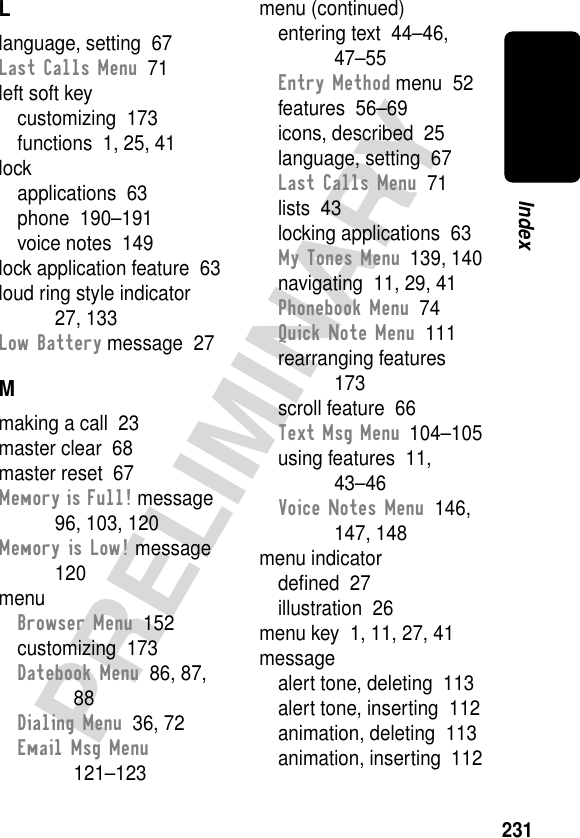 231PRELIMINARYIndexLlanguage, setting  67Last Calls Menu  71left soft keycustomizing  173functions  1, 25, 41lockapplications  63phone  190–191voice notes  149lock application feature  63loud ring style indicator  27, 133Low Battery message  27Mmaking a call  23master clear  68master reset  67Memory is Full! message  96, 103, 120Memory is Low! message  120menuBrowser Menu  152customizing  173Datebook Menu  86, 87, 88Dialing Menu  36, 72Email Msg Menu  121–123menu (continued)entering text  44–46, 47–55Entry Method menu  52features  56–69icons, described  25language, setting  67Last Calls Menu  71lists  43locking applications  63My Tones Menu  139, 140navigating  11, 29, 41Phonebook Menu  74Quick Note Menu  111rearranging features  173scroll feature  66Text Msg Menu  104–105using features  11, 43–46Voice Notes Menu  146, 147, 148menu indicatordeﬁned  27illustration  26menu key  1, 11, 27, 41messagealert tone, deleting  113alert tone, inserting  112animation, deleting  113animation, inserting  112