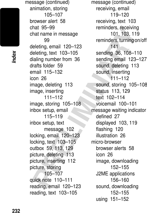 232PRELIMINARYIndexmessage (continued)animation, storing  105–107browser alert  58chat  95–99chat name in message  99deleting, email  120–123deleting, text  103–105dialing number from  36drafts folder  59email  115–132icon  26image, deleting  113image, inserting  111–112image, storing  105–108inbox setup, email  115–119inbox setup, text message  102locking, email  120–123locking, text  103–105outbox  59, 113, 129picture, deleting  113picture, inserting  112picture, storing  105–107quick note  110–111reading, email  120–123reading, text  103–105message (continued)receiving, email  119–120receiving, text  103reminders, receiving  101, 103, 119reminders, turning on/off  141sending  36, 108–110sending email  123–127sound, deleting  113sound, inserting  111–112sound, storing  105–108status  113, 129text  102–114voicemail  100–101message waiting indicatordeﬁned  27displayed  103, 119ﬂashing  120illustration  26micro-browserbrowser alerts  58icon  26image, downloading  152–155J2ME applications  156–160sound, downloading  152–155using  151–152