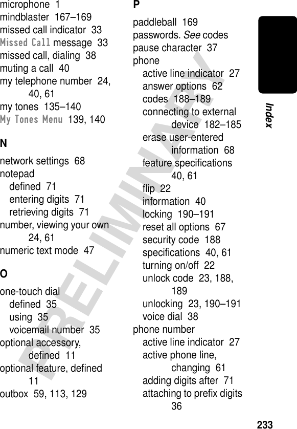 233PRELIMINARYIndexmicrophone  1mindblaster  167–169missed call indicator  33Missed Call message  33missed call, dialing  38muting a call  40my telephone number  24, 40, 61my tones  135–140My Tones Menu  139, 140Nnetwork settings  68notepaddeﬁned  71entering digits  71retrieving digits  71number, viewing your own  24, 61numeric text mode  47Oone-touch dialdeﬁned  35using  35voicemail number  35optional accessory, deﬁned  11optional feature, deﬁned  11outbox  59, 113, 129Ppaddleball  169passwords. See codespause character  37phoneactive line indicator  27answer options  62codes  188–189connecting to external device  182–185erase user-entered information  68feature speciﬁcations  40, 61ﬂip  22information  40locking  190–191reset all options  67security code  188speciﬁcations  40, 61turning on/off  22unlock code  23, 188, 189unlocking  23, 190–191voice dial  38phone numberactive line indicator  27active phone line, changing  61adding digits after  71attaching to preﬁx digits  36