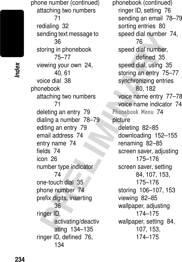 234PRELIMINARYIndexphone number (continued)attaching two numbers  71redialing  32sending text message to  36storing in phonebook  75–77viewing your own  24, 40, 61voice dial  38phonebookattaching two numbers  71deleting an entry  79dialing a number  78–79editing an entry  79email address  74entry name  74ﬁelds  74icon  26number type indicator  74one-touch dial  35phone number  74preﬁx digits, inserting  36ringer ID, activating/deactivating  134–135ringer ID, deﬁned  76, 134phonebook (continued)ringer ID, setting  76sending an email  78–79sorting entries  80speed dial number  74, 76speed dial number, deﬁned  35speed dial, using  35storing an entry  75–77synchronizing entries  80, 182voice name entry  77–78voice name indicator  74Phonebook Menu  74picturedeleting  82–85downloading  152–155renaming  82–85screen saver, adjusting  175–176screen saver, setting  84, 107, 153, 175–176storing  106–107, 153viewing  82–85wallpaper, adjusting  174–175wallpaper, setting  84, 107, 153, 174–175