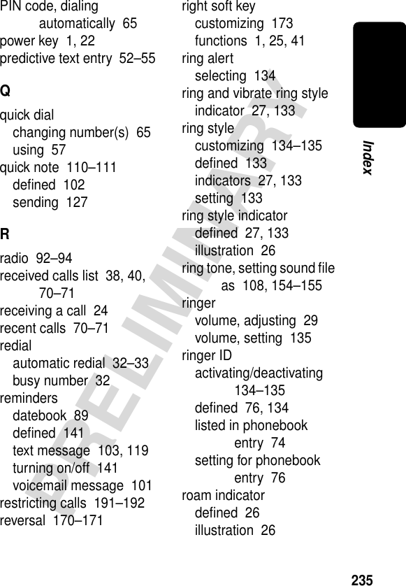 235PRELIMINARYIndexPIN code, dialing automatically  65power key  1, 22predictive text entry  52–55Qquick dialchanging number(s)  65using  57quick note  110–111deﬁned  102sending  127Rradio  92–94received calls list  38, 40, 70–71receiving a call  24recent calls  70–71redialautomatic redial  32–33busy number  32remindersdatebook  89deﬁned  141text message  103, 119turning on/off  141voicemail message  101restricting calls  191–192reversal  170–171right soft keycustomizing  173functions  1, 25, 41ring alertselecting  134ring and vibrate ring styleindicator  27, 133ring stylecustomizing  134–135deﬁned  133indicators  27, 133setting  133ring style indicatordeﬁned  27, 133illustration  26ring tone, setting sound ﬁle as  108, 154–155ringervolume, adjusting  29volume, setting  135ringer IDactivating/deactivating  134–135deﬁned  76, 134listed in phonebook entry  74setting for phonebook entry  76roam indicatordeﬁned  26illustration  26