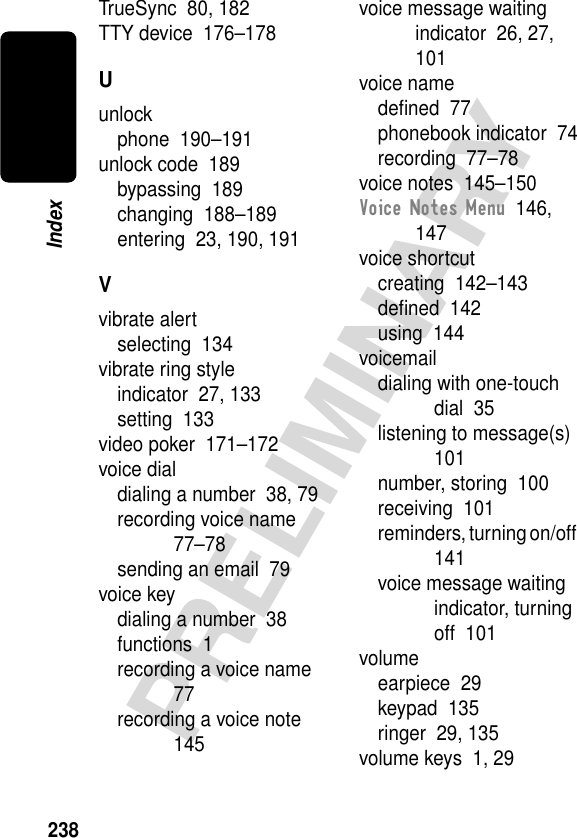 238PRELIMINARYIndexTrueSync  80, 182TTY device  176–178Uunlockphone  190–191unlock code  189bypassing  189changing  188–189entering  23, 190, 191Vvibrate alertselecting  134vibrate ring styleindicator  27, 133setting  133video poker  171–172voice dialdialing a number  38, 79recording voice name  77–78sending an email  79voice keydialing a number  38functions  1recording a voice name  77recording a voice note  145voice message waiting indicator  26, 27, 101voice namedeﬁned  77phonebook indicator  74recording  77–78voice notes  145–150Voice Notes Menu  146, 147voice shortcutcreating  142–143deﬁned  142using  144voicemaildialing with one-touch dial  35listening to message(s)  101number, storing  100receiving  101reminders, turning on/off  141voice message waiting indicator, turning off  101volumeearpiece  29keypad  135ringer  29, 135volume keys  1, 29