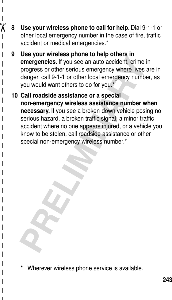 ✂PRELIMINARY2438 Use your wireless phone to call for help. Dial 9-1-1 or other local emergency number in the case of ﬁre, trafﬁc accident or medical emergencies.*9 Use your wireless phone to help others in emergencies. If you see an auto accident, crime in progress or other serious emergency where lives are in danger, call 9-1-1 or other local emergency number, as you would want others to do for you.*10 Call roadside assistance or a special non-emergency wireless assistance number when necessary. If you see a broken-down vehicle posing no serious hazard, a broken trafﬁc signal, a minor trafﬁc accident where no one appears injured, or a vehicle you know to be stolen, call roadside assistance or other special non-emergency wireless number.** Wherever wireless phone service is available.