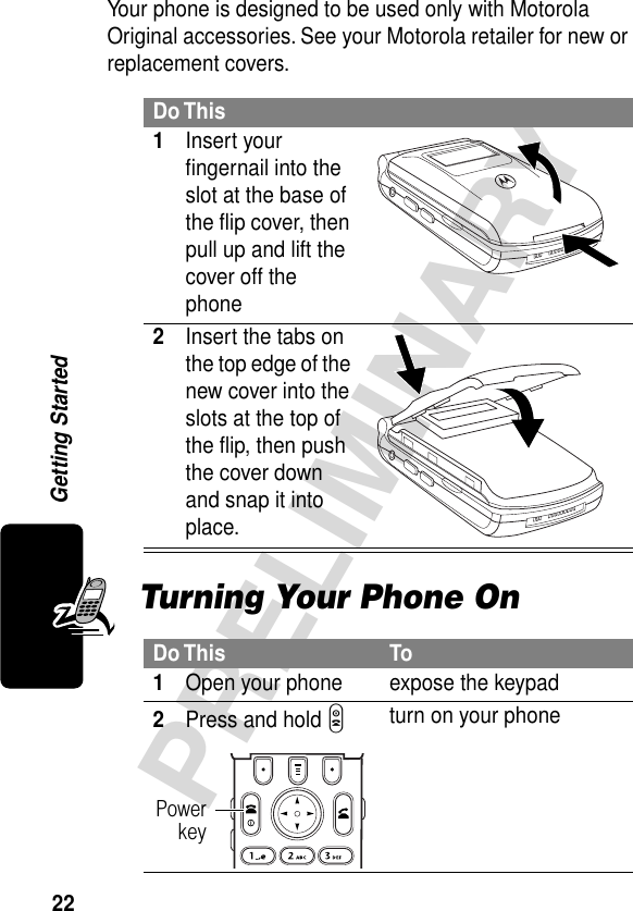 22PRELIMINARYGetting StartedYour phone is designed to be used only with Motorola Original accessories. See your Motorola retailer for new or replacement covers.Turning Your Phone OnDo This1Insert your ﬁngernail into the slot at the base of the ﬂip cover, then pull up and lift the cover off the phone 2Insert the tabs on the top edge of the new cover into the slots at the top of the ﬂip, then push the cover down and snap it into place. Do This To1Open your phone expose the keypad2Press and hold P turn on your phonePowerkey