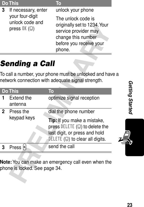 23PRELIMINARYGetting StartedSending a CallTo call a number, your phone must be unlocked and have a network connection with adequate signal strength.Note: You can make an emergency call even when the phone is locked. See page 34.3If necessary, enter your four-digit unlock code and press OK (+)unlock your phoneThe unlock code is originally set to 1234. Your service provider may change this number before you receive your phone.Do This To1Extend the antenna optimize signal reception2Press the keypad keys dial the phone numberTip: If you make a mistake, press DELETE (-) to delete the last digit, or press and hold DELETE (-) to clear all digits.3Press Nsend the callDo This To