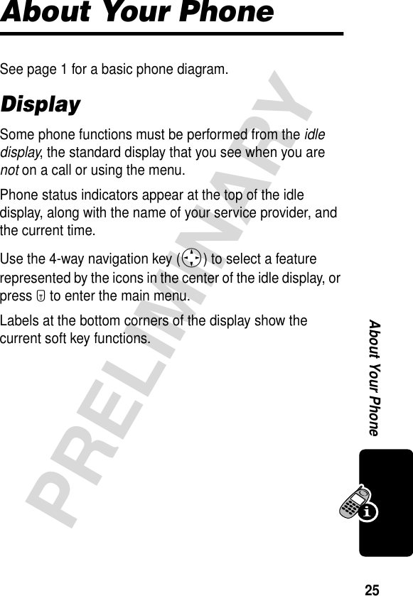 25PRELIMINARYAbout Your PhoneAbout Your PhoneSee page 1 for a basic phone diagram.DisplaySome phone functions must be performed from the idle display, the standard display that you see when you are not on a call or using the menu.Phone status indicators appear at the top of the idle display, along with the name of your service provider, and the current time.Use the 4-way navigation key (S) to select a feature represented by the icons in the center of the idle display, or press M to enter the main menu.Labels at the bottom corners of the display show the current soft key functions.