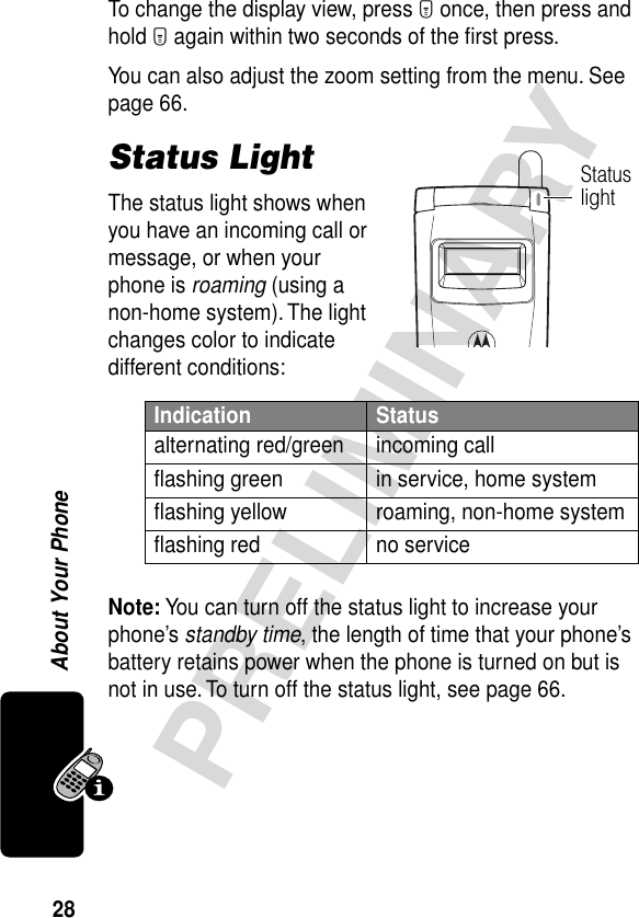 28PRELIMINARYAbout Your PhoneTo change the display view, press M once, then press and hold M again within two seconds of the ﬁrst press.You can also adjust the zoom setting from the menu. See page 66.Status LightThe status light shows when you have an incoming call or message, or when your phone is roaming (using a non-home system). The light changes color to indicate different conditions:Note: You can turn off the status light to increase your phone’s standby time, the length of time that your phone’s battery retains power when the phone is turned on but is not in use. To turn off the status light, see page 66.Indication Statusalternating red/green incoming callﬂashing green in service, home systemﬂashing yellow roaming, non-home systemﬂashing red no serviceStatus light